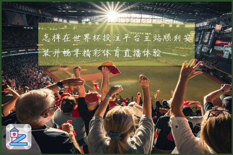 怎样在世界杯投注平台主站顺利安装并畅享精彩体育直播体验